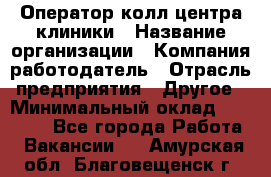 Оператор колл-центра клиники › Название организации ­ Компания-работодатель › Отрасль предприятия ­ Другое › Минимальный оклад ­ 30 000 - Все города Работа » Вакансии   . Амурская обл.,Благовещенск г.